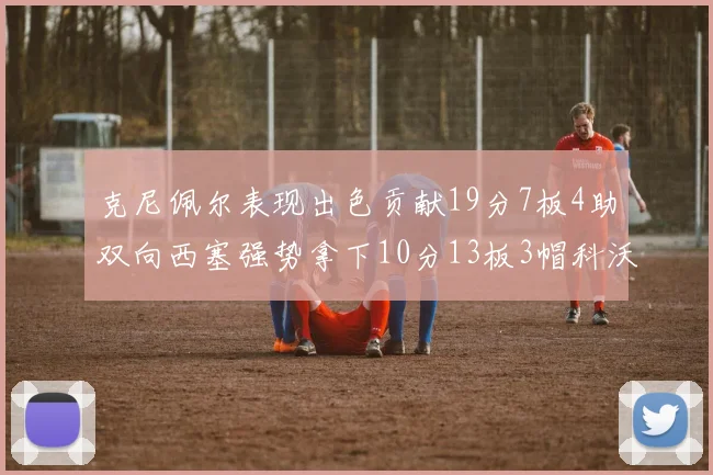 克尼佩尔表现出色贡献19分7板4助双向西塞强势拿下10分13板3帽科沃德也有17分2帽的精彩表现