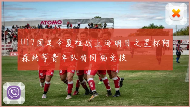 U17国足今夏征战上海明日之星杯阿森纳等青年队将同场竞技