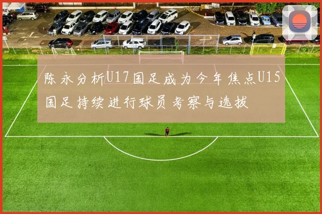 陈永分析U17国足成为今年焦点U15国足持续进行球员考察与选拔