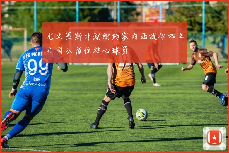 尤文图斯计划续约塞内西提供四年合同以留住核心球员