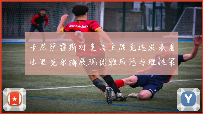 卡尼萨雷斯对皇马主席竞选发表看法里克尔梅展现优雅风范与理性策略