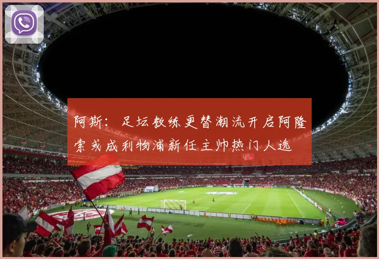 阿斯：足坛教练更替潮流开启阿隆索或成利物浦新任主帅热门人选