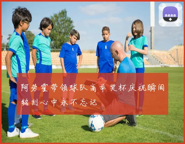 阿劳霍带领球队高举奖杯庆祝瞬间铭刻心中永不忘记