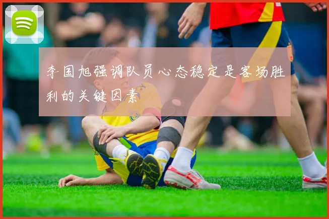 李国旭强调队员心态稳定是客场胜利的关键因素