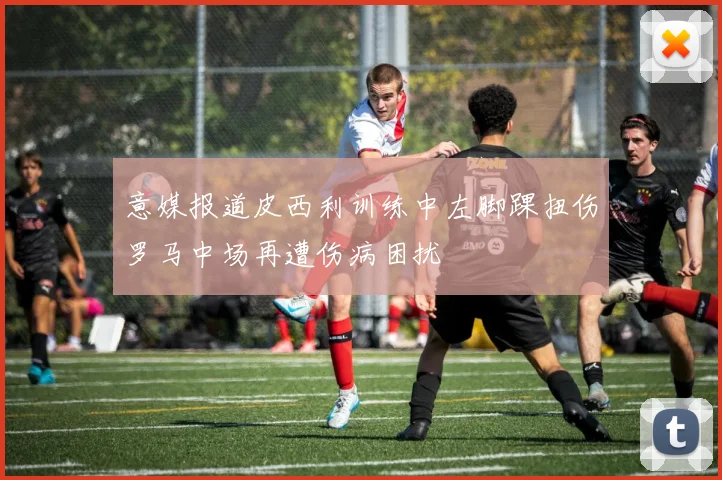 意媒报道皮西利训练中左脚踝扭伤罗马中场再遭伤病困扰