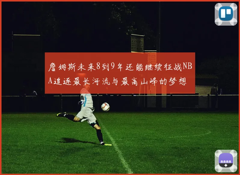 詹姆斯未来8到9年还能继续征战NBA追逐最长河流与最高山峰的梦想