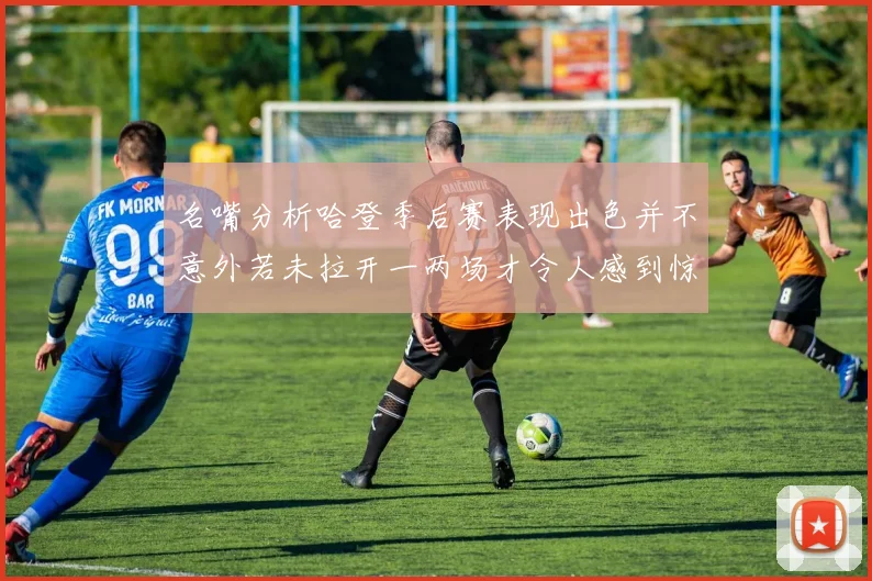 名嘴分析哈登季后赛表现出色并不意外若未拉开一两场才令人感到惊讶