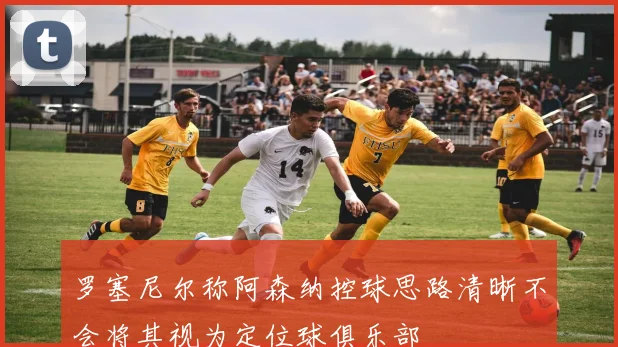 罗塞尼尔称阿森纳控球思路清晰不会将其视为定位球俱乐部
