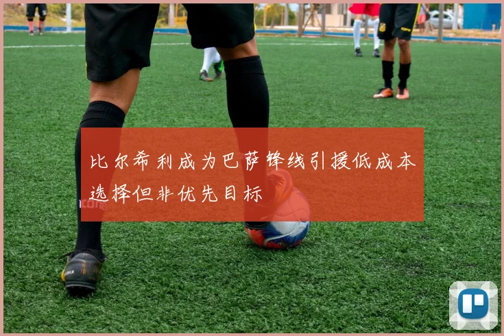比尔希利成为巴萨锋线引援低成本选择但非优先目标