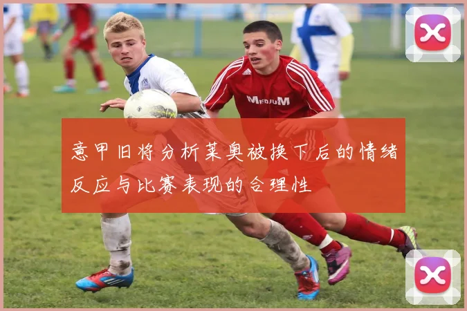 意甲旧将分析莱奥被换下后的情绪反应与比赛表现的合理性