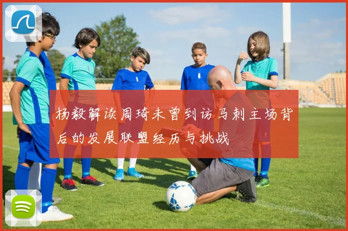 杨毅解读周琦未曾到访马刺主场背后的发展联盟经历与挑战