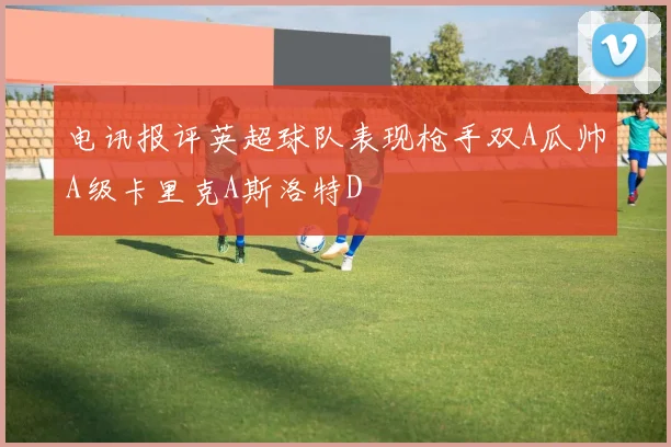 电讯报评英超球队表现枪手双A瓜帅A级卡里克A斯洛特D