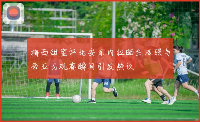 梅西甜蜜评论安东内拉晒生活照与蒂亚戈观赛瞬间引发热议