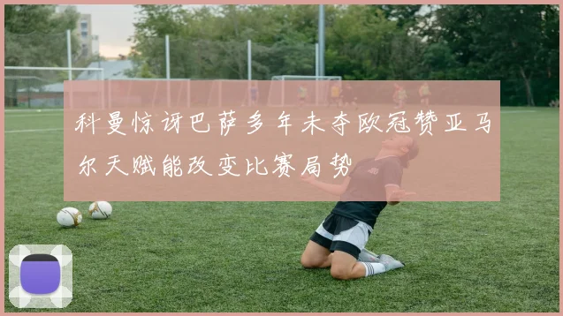 科曼惊讶巴萨多年未夺欧冠赞亚马尔天赋能改变比赛局势