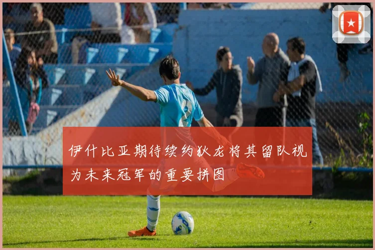 伊什比亚期待续约狄龙将其留队视为未来冠军的重要拼图