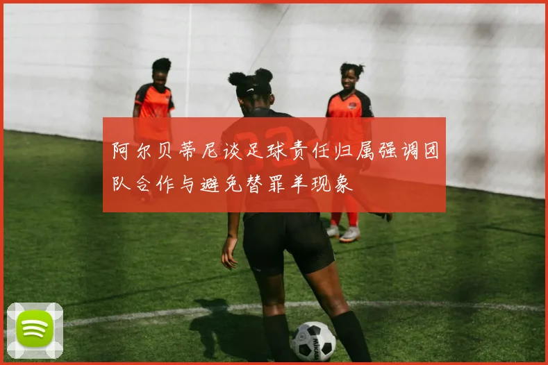 阿尔贝蒂尼谈足球责任归属强调团队合作与避免替罪羊现象