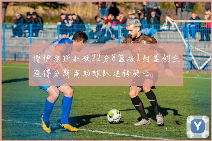 博伊尔斯狂砍22分8篮板1封盖创生涯得分新高助球队逆转骑士