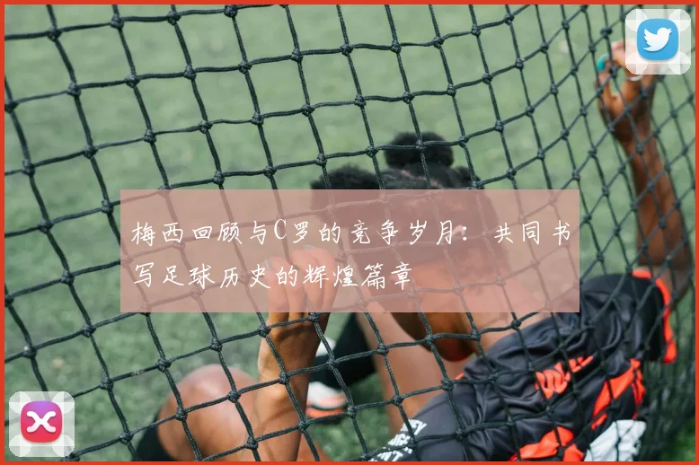 梅西回顾与C罗的竞争岁月：共同书写足球历史的辉煌篇章
