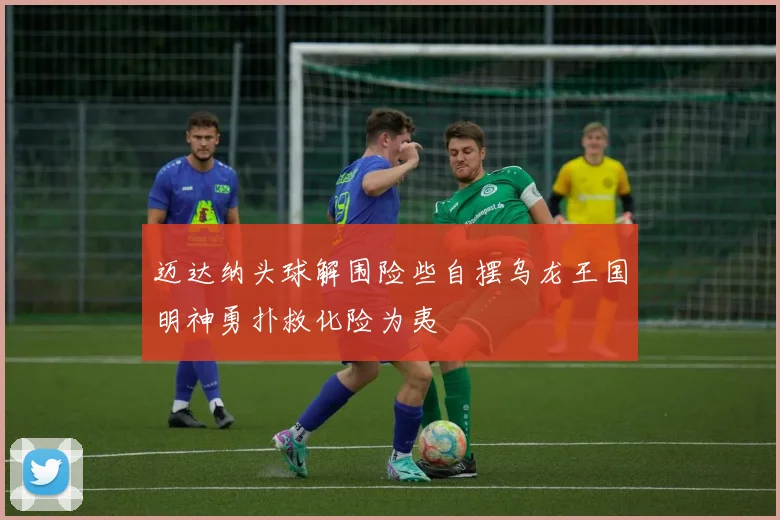 迈达纳头球解围险些自摆乌龙王国明神勇扑救化险为夷