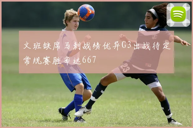 文班缺席马刺战绩优异G3出战待定常规赛胜率达667