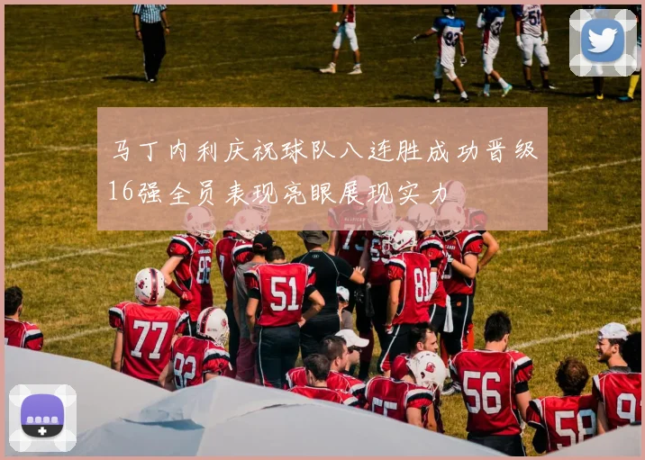 马丁内利庆祝球队八连胜成功晋级16强全员表现亮眼展现实力