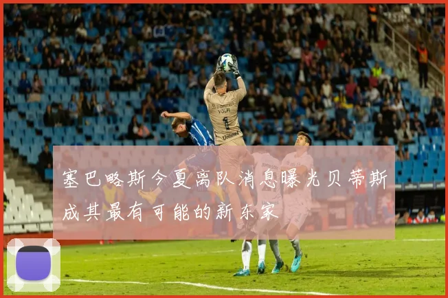 塞巴略斯今夏离队消息曝光贝蒂斯成其最有可能的新东家