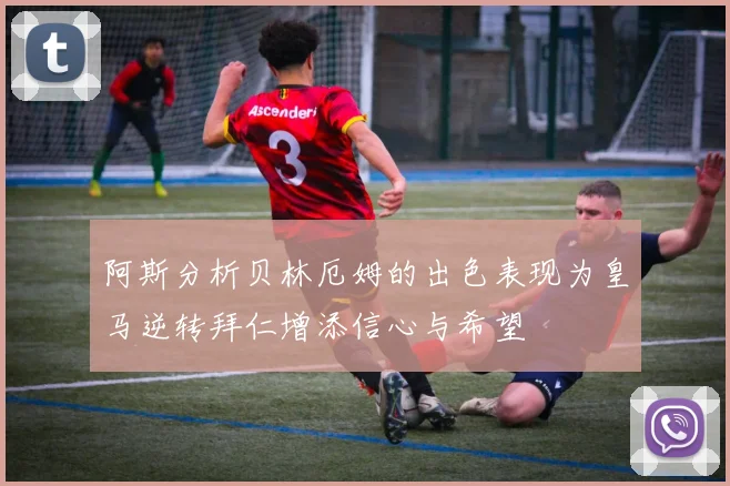 阿斯分析贝林厄姆的出色表现为皇马逆转拜仁增添信心与希望