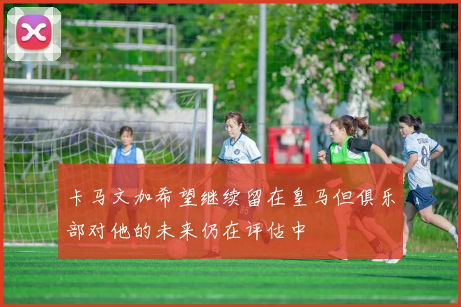 卡马文加希望继续留在皇马但俱乐部对他的未来仍在评估中