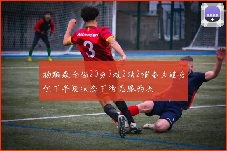 杨瀚森全场20分7板2助2帽奋力追分但下半场状态下滑无缘西决
